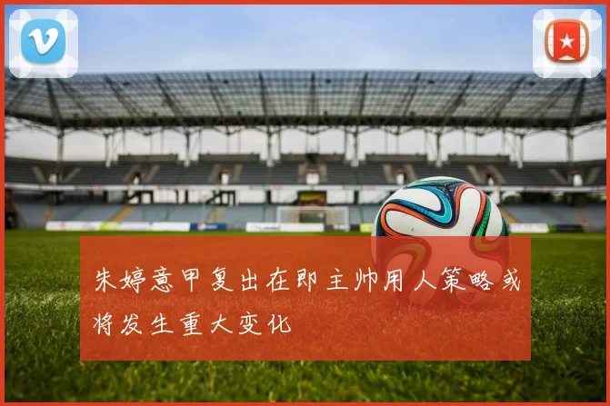 朱婷意甲复出在即主帅用人策略或将发生重大变化