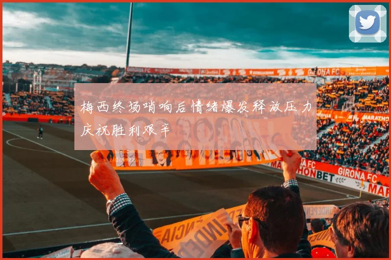 梅西终场哨响后情绪爆发释放压力庆祝胜利艰辛