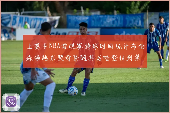 上赛季NBA常规赛持球时间统计布伦森领跑东契奇紧随其后哈登位列第四