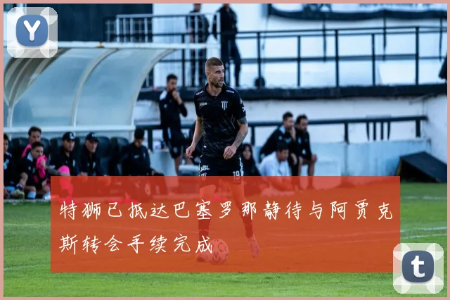 特狮已抵达巴塞罗那静待与阿贾克斯转会手续完成