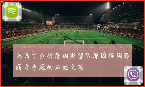 老马丁分析詹姆斯留队原因强调降薪是夺冠的必经之路