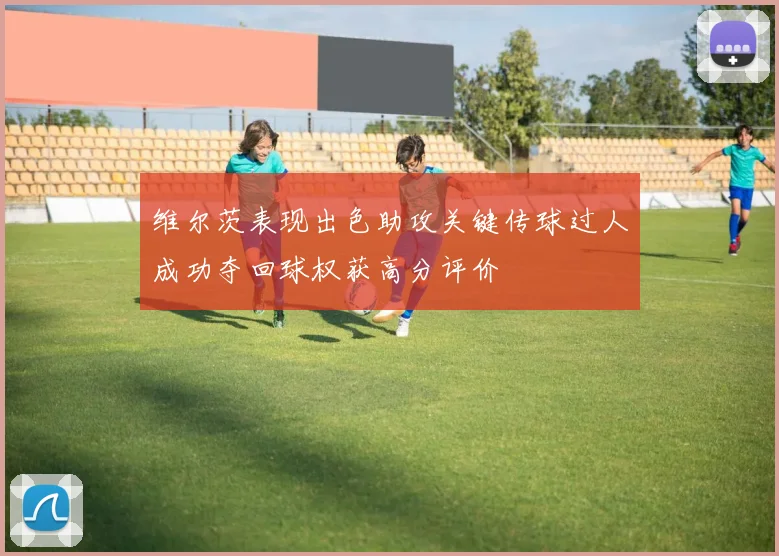 维尔茨表现出色助攻关键传球过人成功夺回球权获高分评价