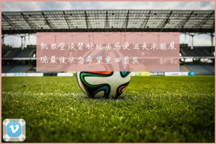凯尔登谈替补经历感受沮丧未能展现最佳状态希望重回首发