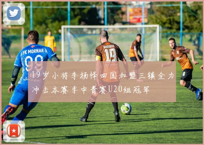 19岁小将李杨怿回国加盟三镇全力冲击本赛季中青赛U20组冠军