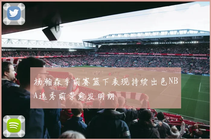 杨瀚森季前赛篮下表现持续出色NBA选秀前景愈发明朗