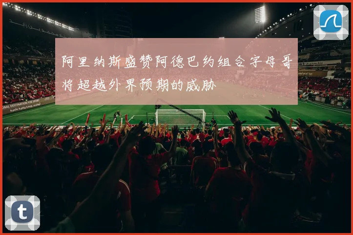 阿里纳斯盛赞阿德巴约组合字母哥将超越外界预期的威胁