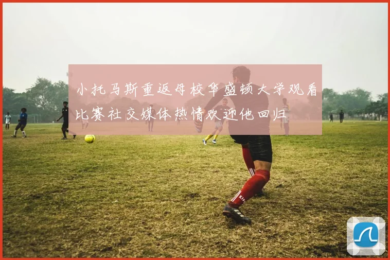 小托马斯重返母校华盛顿大学观看比赛社交媒体热情欢迎他回归