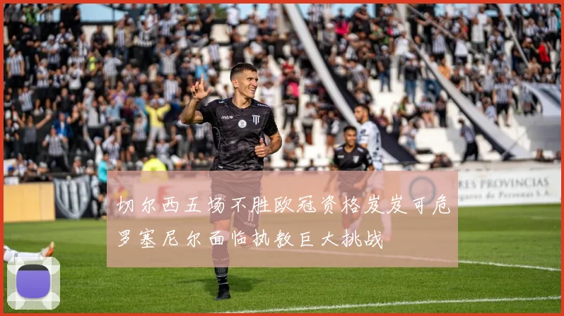 切尔西五场不胜欧冠资格岌岌可危罗塞尼尔面临执教巨大挑战