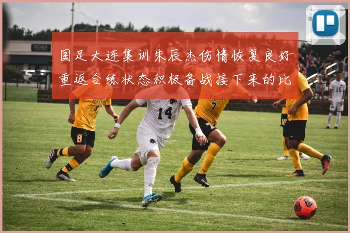 国足大连集训朱辰杰伤情恢复良好重返合练状态积极备战接下来的比赛