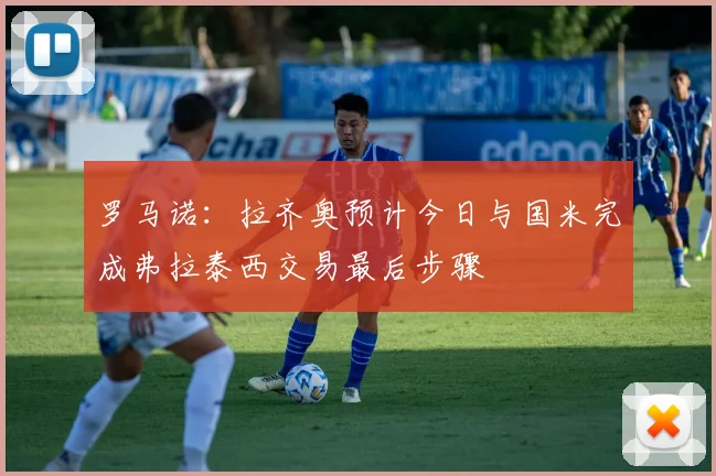 罗马诺:拉齐奥预计今日与国米完成弗拉泰西交易最后步骤