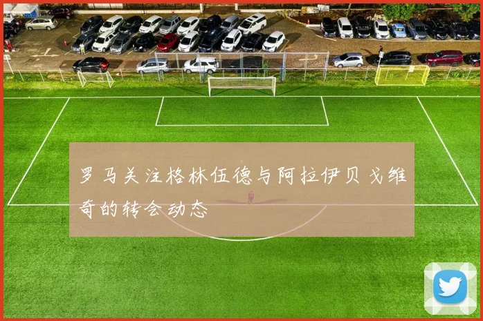 罗马关注格林伍德与阿拉伊贝戈维奇的转会动态