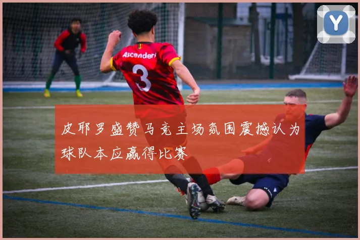 皮耶罗盛赞马竞主场氛围震撼认为球队本应赢得比赛