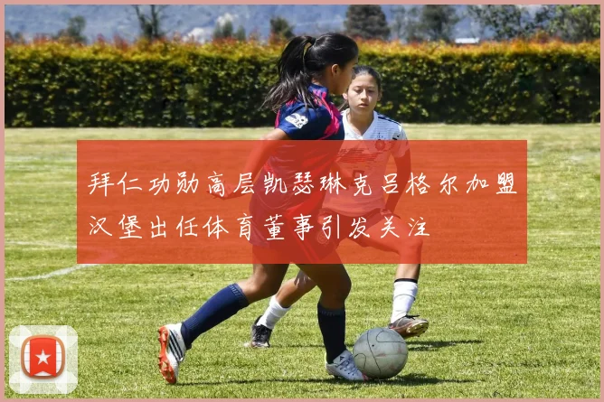拜仁功勋高层凯瑟琳克吕格尔加盟汉堡出任体育董事引发关注