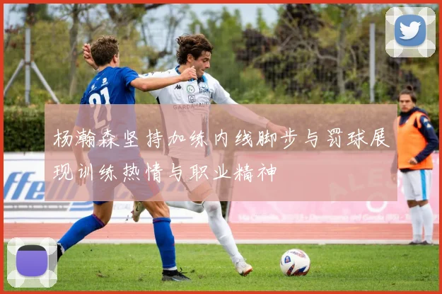 杨瀚森坚持加练内线脚步与罚球展现训练热情与职业精神