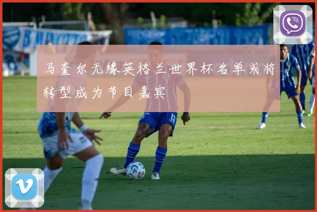 马奎尔无缘英格兰世界杯名单或将转型成为节目嘉宾
