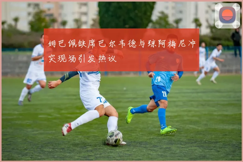 姆巴佩缺席巴尔韦德与琼阿梅尼冲突现场引发热议