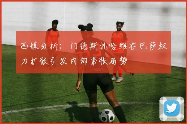 西媒分析：门德斯扎哈维在巴萨权力扩张引发内部紧张局势