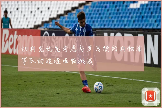 切利克优先考虑与罗马续约利物浦等队的追逐面临挑战