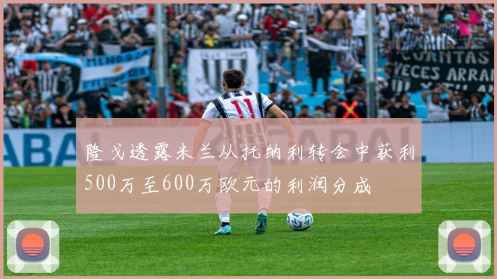 隆戈透露米兰从托纳利转会中获利500万至600万欧元的利润分成
