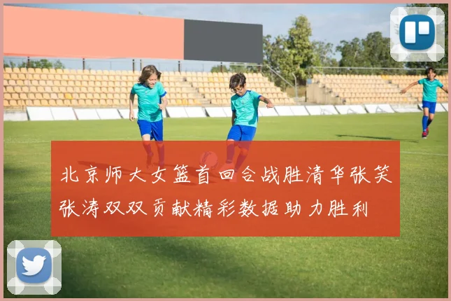 北京师大女篮首回合战胜清华张笑张涛双双贡献精彩数据助力胜利