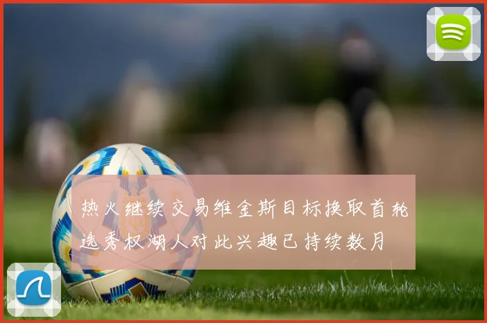 热火继续交易维金斯目标换取首轮选秀权湖人对此兴趣已持续数月