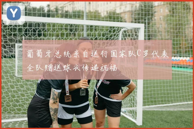 葡萄牙总统亲自送行国家队C罗代表全队赠送球衣传递祝福