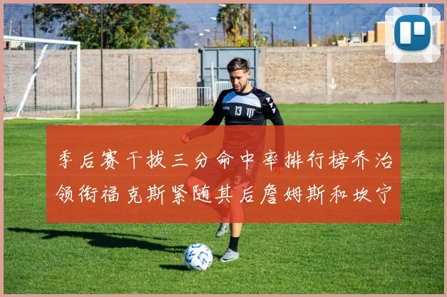 季后赛干拔三分命中率排行榜乔治领衔福克斯紧随其后詹姆斯和坎宁安表现不俗