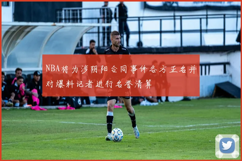NBA将为涉阴阳合同事件各方正名并对爆料记者进行名誉清算
