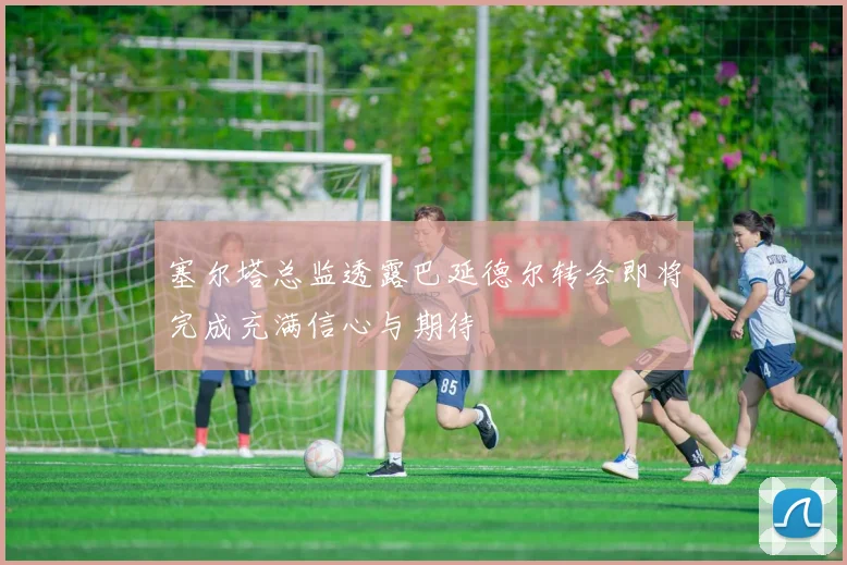 塞尔塔总监透露巴延德尔转会即将完成充满信心与期待